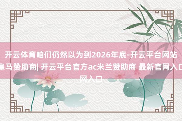 开云体育咱们仍然以为到2026年底-开云平台网站皇马赞助商| 开云平台官方ac米兰赞助商 最新官网入口