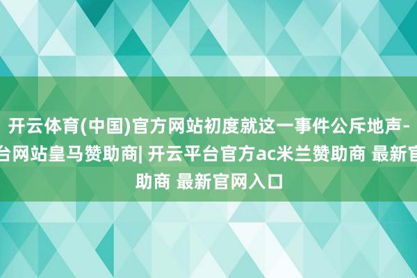 开云体育(中国)官方网站初度就这一事件公斥地声-开云平台网站皇马赞助商| 开云平台官方ac米兰赞助商 最新官网入口