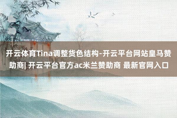 开云体育Tina调整货色结构-开云平台网站皇马赞助商| 开云平台官方ac米兰赞助商 最新官网入口