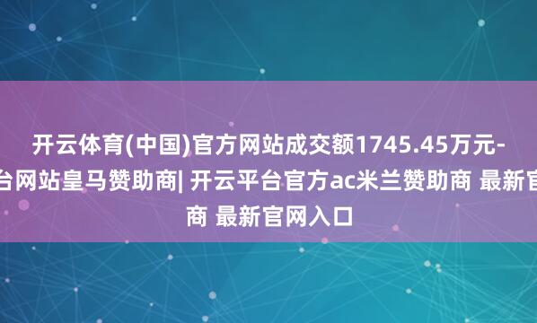 开云体育(中国)官方网站成交额1745.45万元-开云平台网站皇马赞助商| 开云平台官方ac米兰赞助商 最新官网入口