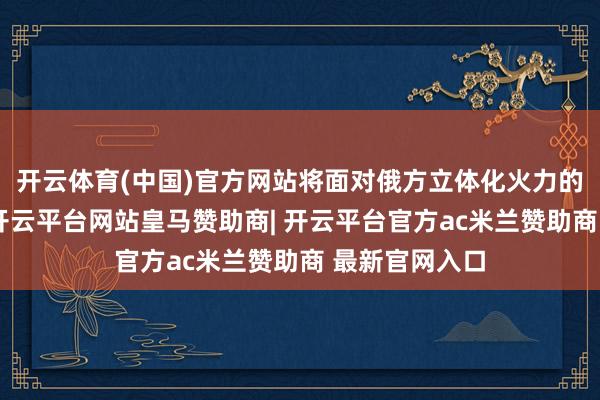 开云体育(中国)官方网站将面对俄方立体化火力的烧毁性打击-开云平台网站皇马赞助商| 开云平台官方ac米兰赞助商 最新官网入口