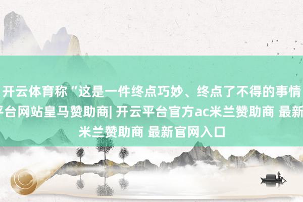 开云体育称“这是一件终点巧妙、终点了不得的事情”-开云平台网站皇马赞助商| 开云平台官方ac米兰赞助商 最新官网入口
