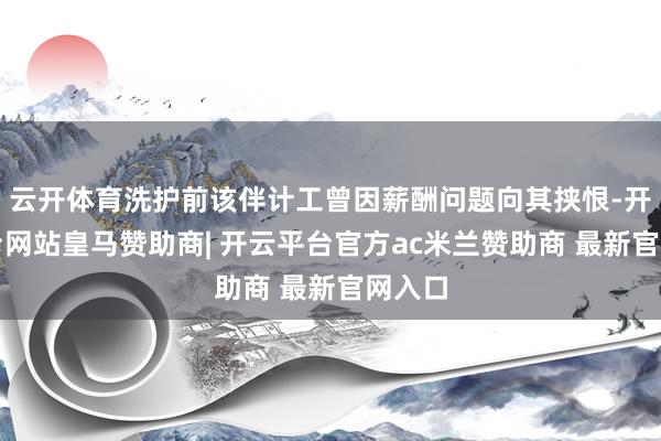 云开体育洗护前该伴计工曾因薪酬问题向其挟恨-开云平台网站皇马赞助商| 开云平台官方ac米兰赞助商 最新官网入口