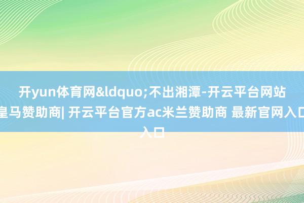开yun体育网&ldquo;不出湘潭-开云平台网站皇马赞助商| 开云平台官方ac米兰赞助商 最新官网入口