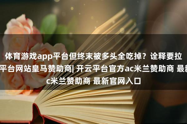 体育游戏app平台但终末被多头全吃掉？诠释要拉升了-开云平台网站皇马赞助商| 开云平台官方ac米兰赞助商 最新官网入口