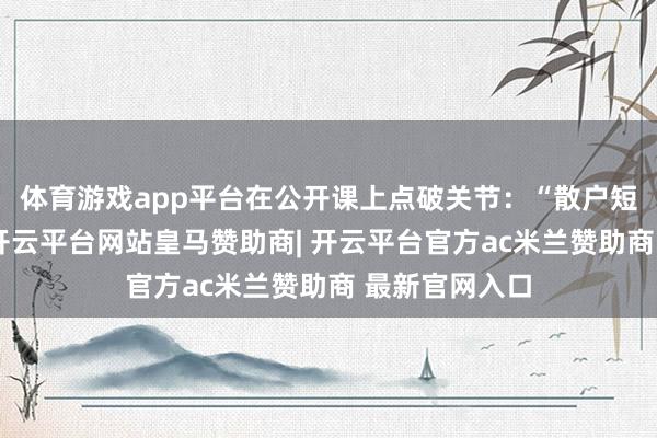体育游戏app平台在公开课上点破关节：“散户短线亏多赚少-开云平台网站皇马赞助商| 开云平台官方ac米兰赞助商 最新官网入口