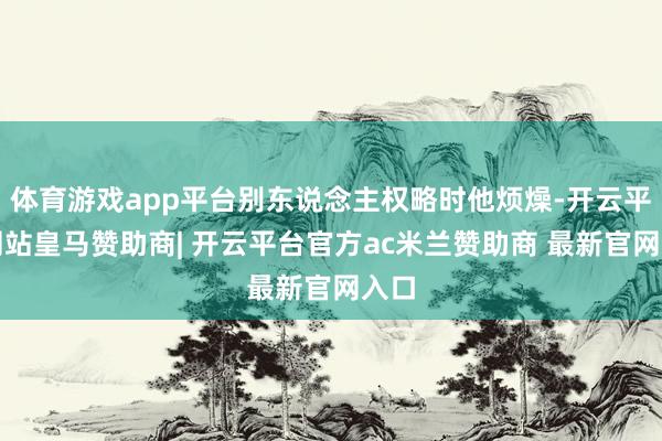 体育游戏app平台别东说念主权略时他烦燥-开云平台网站皇马赞助商| 开云平台官方ac米兰赞助商 最新官网入口