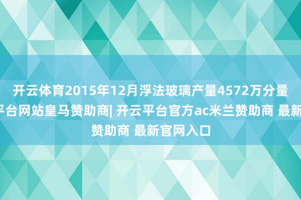 开云体育2015年12月浮法玻璃产量4572万分量箱-开云平台网站皇马赞助商| 开云平台官方ac米兰赞助商 最新官网入口