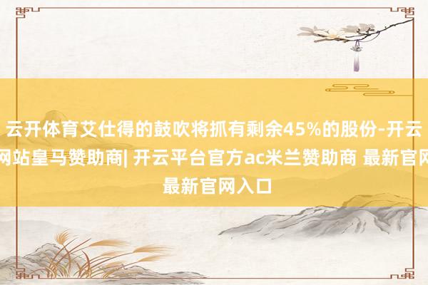 云开体育艾仕得的鼓吹将抓有剩余45%的股份-开云平台网站皇马赞助商| 开云平台官方ac米兰赞助商 最新官网入口