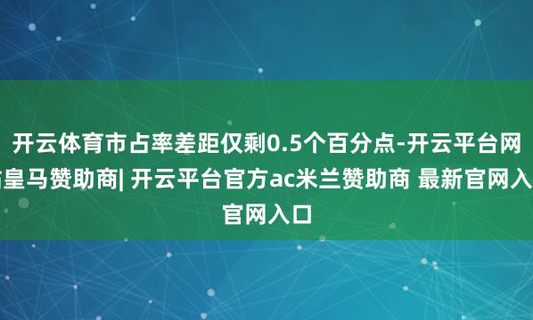 开云体育市占率差距仅剩0.5个百分点-开云平台网站皇马赞助商| 开云平台官方ac米兰赞助商 最新官网入口