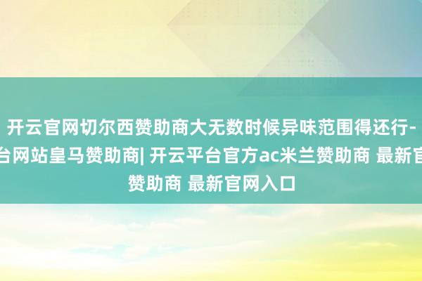 开云官网切尔西赞助商大无数时候异味范围得还行-开云平台网站皇马赞助商| 开云平台官方ac米兰赞助商 最新官网入口