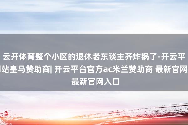 云开体育整个小区的退休老东谈主齐炸锅了-开云平台网站皇马赞助商| 开云平台官方ac米兰赞助商 最新官网入口