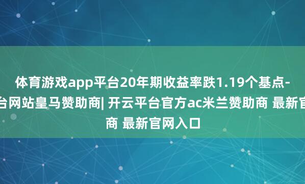 体育游戏app平台20年期收益率跌1.19个基点-开云平台网站皇马赞助商| 开云平台官方ac米兰赞助商 最新官网入口