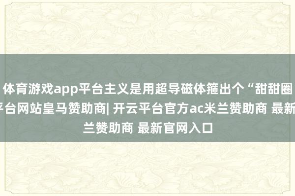 体育游戏app平台主义是用超导磁体箍出个“甜甜圈”-开云平台网站皇马赞助商| 开云平台官方ac米兰赞助商 最新官网入口