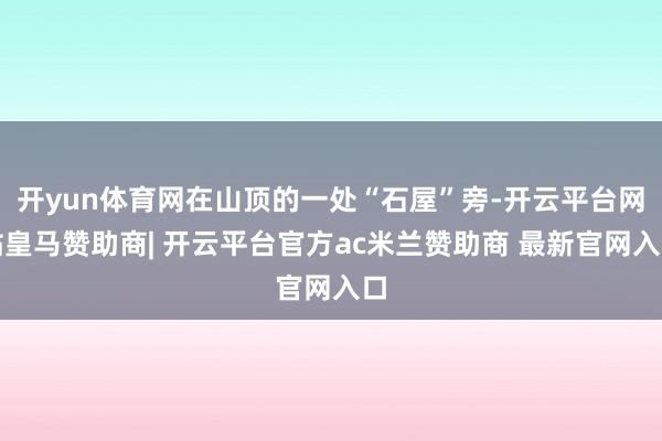 开yun体育网在山顶的一处“石屋”旁-开云平台网站皇马赞助商| 开云平台官方ac米兰赞助商 最新官网入口