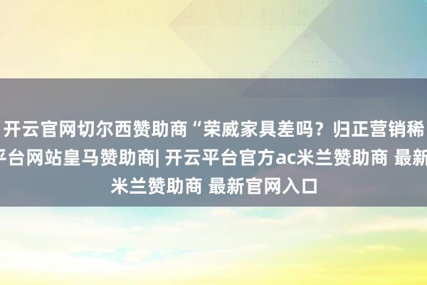 开云官网切尔西赞助商“荣威家具差吗？归正营销稀烂-开云平台网站皇马赞助商| 开云平台官方ac米兰赞助商 最新官网入口