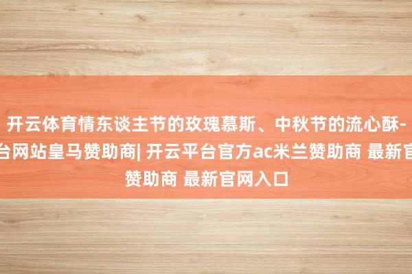 开云体育情东谈主节的玫瑰慕斯、中秋节的流心酥-开云平台网站皇马赞助商| 开云平台官方ac米兰赞助商 最新官网入口
