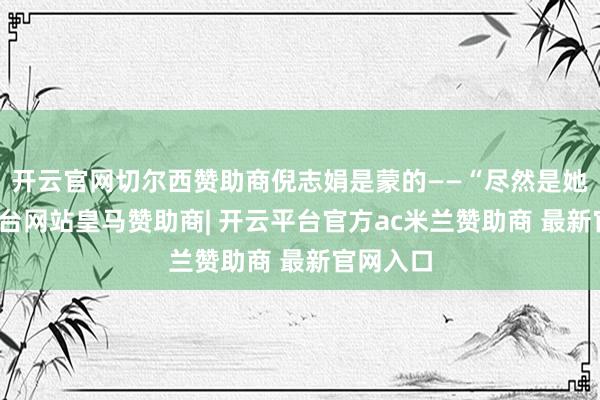 开云官网切尔西赞助商倪志娟是蒙的——“尽然是她-开云平台网站皇马赞助商| 开云平台官方ac米兰赞助商 最新官网入口