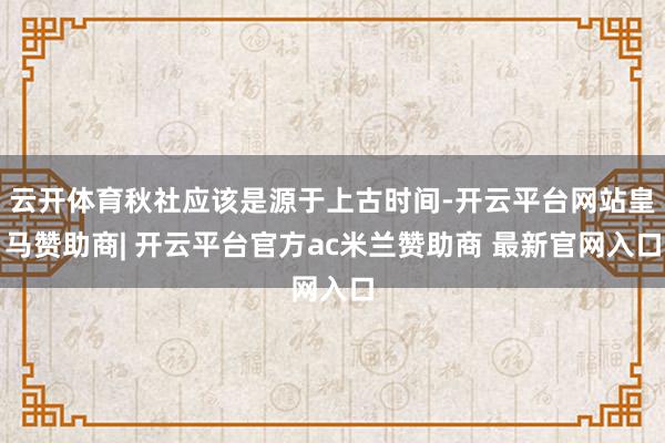 云开体育秋社应该是源于上古时间-开云平台网站皇马赞助商| 开云平台官方ac米兰赞助商 最新官网入口