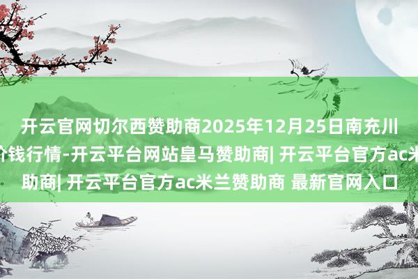 开云官网切尔西赞助商2025年12月25日南充川北农居品往来有限公司价钱行情-开云平台网站皇马赞助商| 开云平台官方ac米兰赞助商 最新官网入口