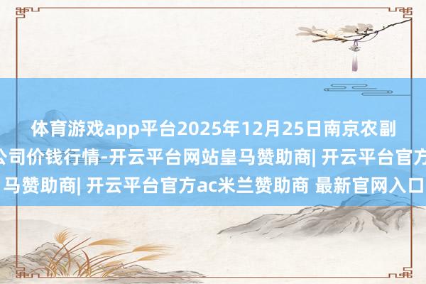 体育游戏app平台2025年12月25日南京农副产物物发配送中心有限公司价钱行情-开云平台网站皇马赞助商| 开云平台官方ac米兰赞助商 最新官网入口