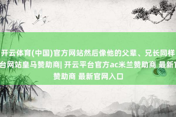 开云体育(中国)官方网站然后像他的父辈、兄长同样-开云平台网站皇马赞助商| 开云平台官方ac米兰赞助商 最新官网入口