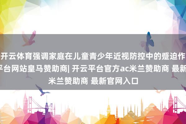 开云体育强调家庭在儿童青少年近视防控中的蹙迫作用-开云平台网站皇马赞助商| 开云平台官方ac米兰赞助商 最新官网入口