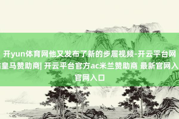 开yun体育网他又发布了新的步履视频-开云平台网站皇马赞助商| 开云平台官方ac米兰赞助商 最新官网入口