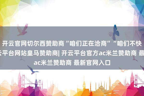 开云官网切尔西赞助商“咱们正在洽商”“咱们不快意了”-开云平台网站皇马赞助商| 开云平台官方ac米兰赞助商 最新官网入口