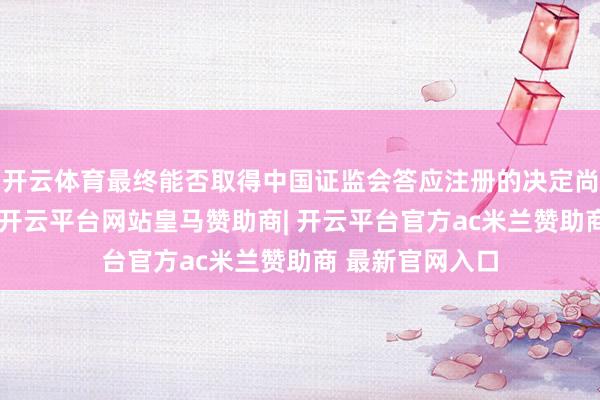 开云体育最终能否取得中国证监会答应注册的决定尚存在不折服性-开云平台网站皇马赞助商| 开云平台官方ac米兰赞助商 最新官网入口