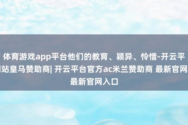 体育游戏app平台他们的教育、颖异、怜惜-开云平台网站皇马赞助商| 开云平台官方ac米兰赞助商 最新官网入口