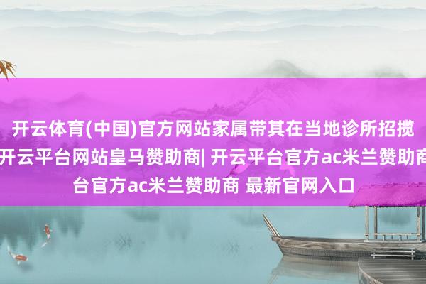 开云体育(中国)官方网站家属带其在当地诊所招揽口服药物诊治-开云平台网站皇马赞助商| 开云平台官方ac米兰赞助商 最新官网入口