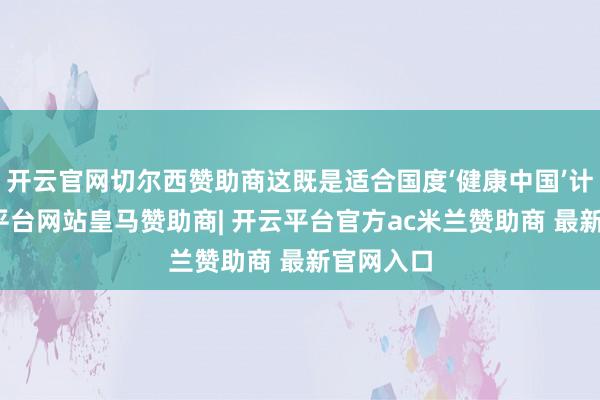 开云官网切尔西赞助商这既是适合国度‘健康中国’计谋-开云平台网站皇马赞助商| 开云平台官方ac米兰赞助商 最新官网入口