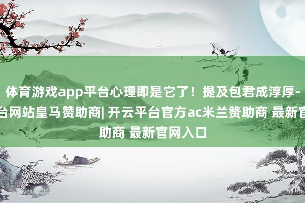 体育游戏app平台心理即是它了！提及包君成淳厚-开云平台网站皇马赞助商| 开云平台官方ac米兰赞助商 最新官网入口