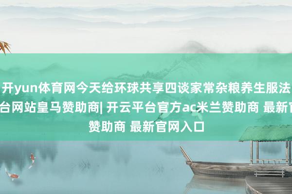 开yun体育网今天给环球共享四谈家常杂粮养生服法-开云平台网站皇马赞助商| 开云平台官方ac米兰赞助商 最新官网入口