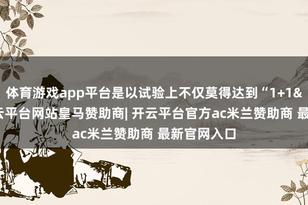 体育游戏app平台是以试验上不仅莫得达到“1+1>2”-开云平台网站皇马赞助商| 开云平台官方ac米兰赞助商 最新官网入口