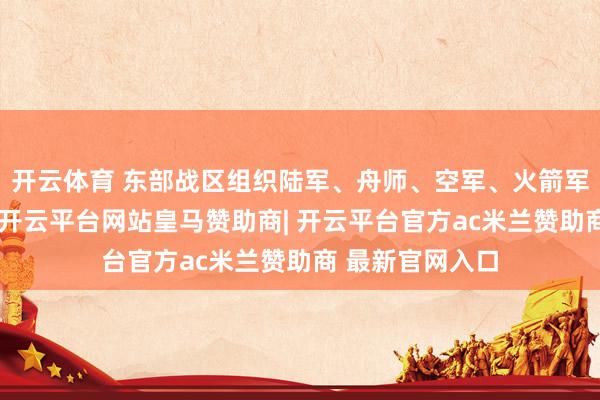 开云体育 东部战区组织陆军、舟师、空军、火箭军等多军种力量-开云平台网站皇马赞助商| 开云平台官方ac米兰赞助商 最新官网入口