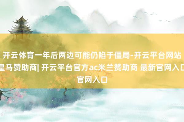 开云体育一年后两边可能仍陷于僵局-开云平台网站皇马赞助商| 开云平台官方ac米兰赞助商 最新官网入口