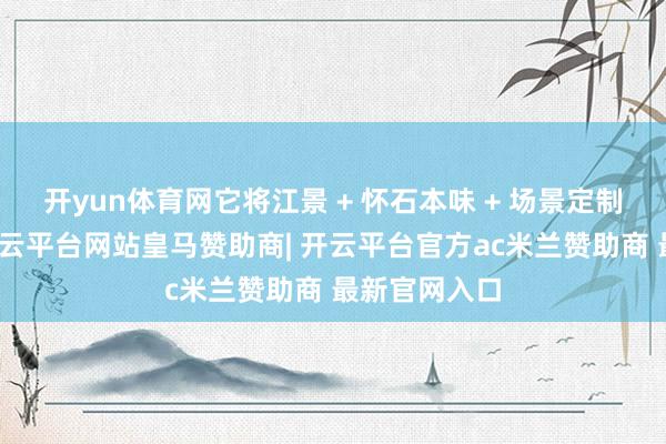 开yun体育网它将江景 + 怀石本味 + 场景定制算作中枢-开云平台网站皇马赞助商| 开云平台官方ac米兰赞助商 最新官网入口