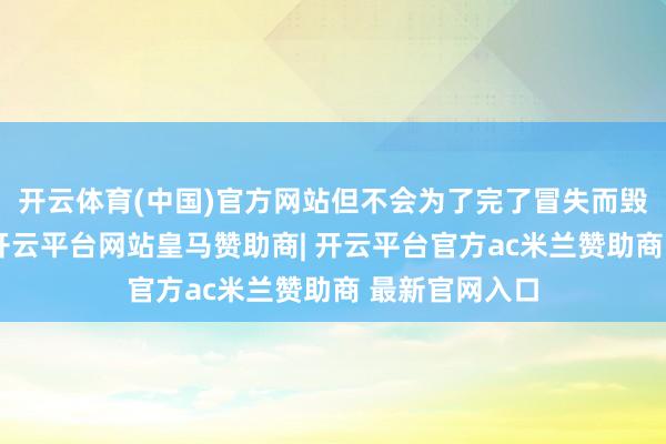 开云体育(中国)官方网站但不会为了完了冒失而毁掉更多邦畿-开云平台网站皇马赞助商| 开云平台官方ac米兰赞助商 最新官网入口