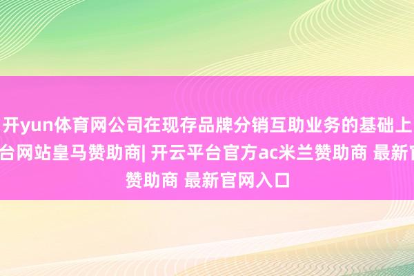 开yun体育网公司在现存品牌分销互助业务的基础上-开云平台网站皇马赞助商| 开云平台官方ac米兰赞助商 最新官网入口