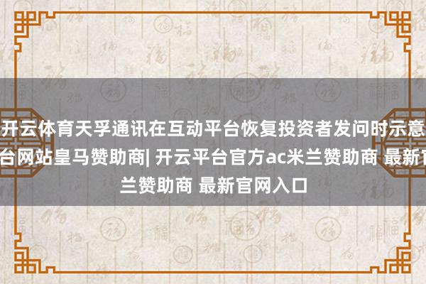 开云体育天孚通讯在互动平台恢复投资者发问时示意-开云平台网站皇马赞助商| 开云平台官方ac米兰赞助商 最新官网入口