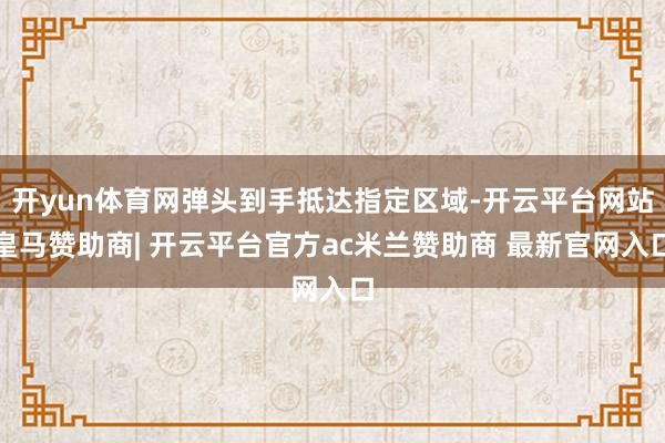 开yun体育网弹头到手抵达指定区域-开云平台网站皇马赞助商| 开云平台官方ac米兰赞助商 最新官网入口