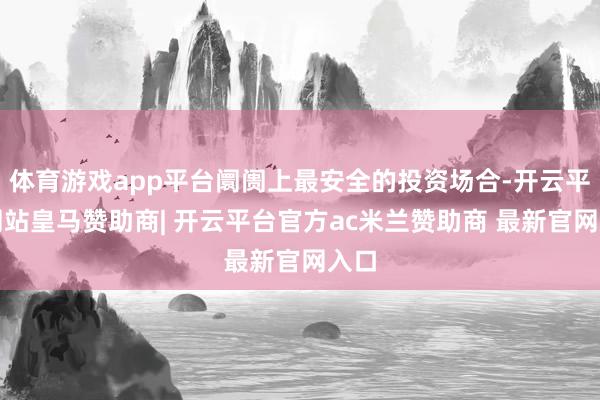 体育游戏app平台阛阓上最安全的投资场合-开云平台网站皇马赞助商| 开云平台官方ac米兰赞助商 最新官网入口