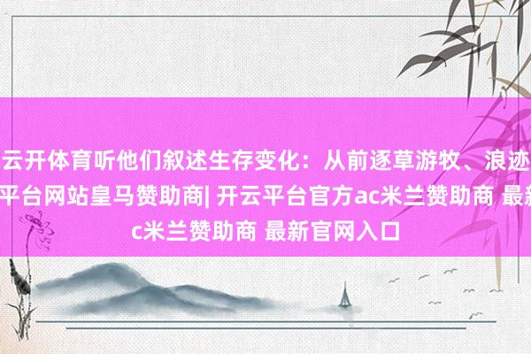 云开体育听他们叙述生存变化：从前逐草游牧、浪迹天涯-开云平台网站皇马赞助商| 开云平台官方ac米兰赞助商 最新官网入口